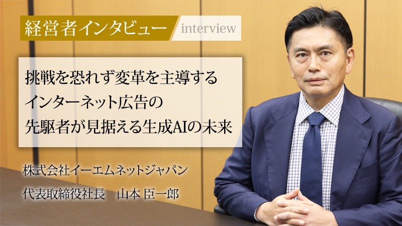 経営者インタビュー 挑戦を恐れず変革を主導するインターネット広告の先駆者が見据える生成AIの未来 株式会社イーエムネットジャパン 代表取締役社長 山本臣一郎